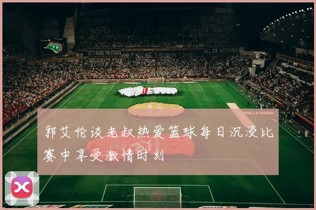 郭艾伦谈老叔热爱篮球每日沉浸比赛中享受激情时刻