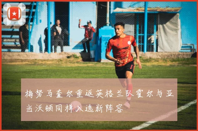 梅努马奎尔重返英格兰队霍尔与亚当沃顿同样入选新阵容