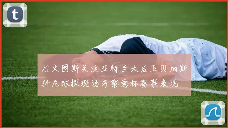尤文图斯关注亚特兰大后卫贝纳斯科尼球探现场考察意杯赛事表现