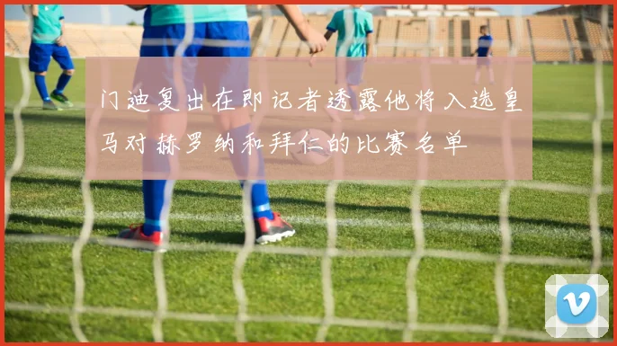 门迪复出在即记者透露他将入选皇马对赫罗纳和拜仁的比赛名单