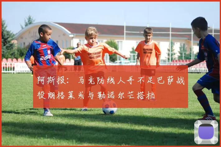 阿斯报：马竞防线人手不足巴萨战役朗格莱或与勒诺尔芒搭档