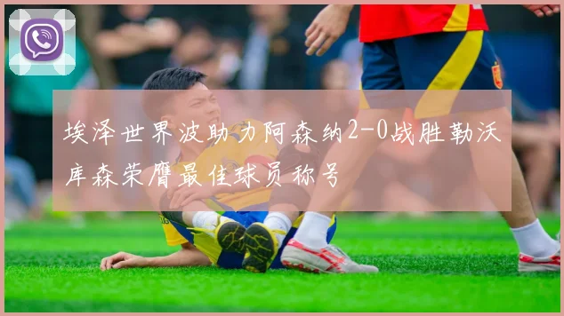 埃泽世界波助力阿森纳2-0战胜勒沃库森荣膺最佳球员称号
