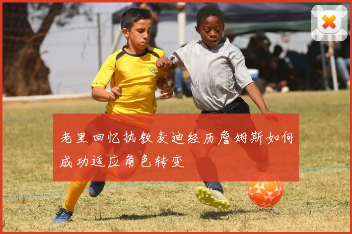 老里回忆执教麦迪经历詹姆斯如何成功适应角色转变