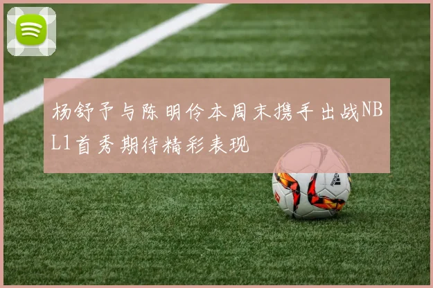 杨舒予与陈明伶本周末携手出战NBL1首秀期待精彩表现