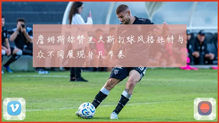 詹姆斯称赞里夫斯打球风格独特与众不同展现非凡节奏