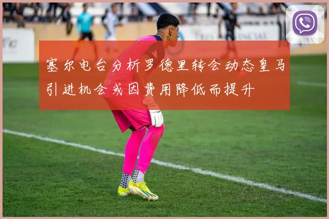 塞尔电台分析罗德里转会动态皇马引进机会或因费用降低而提升