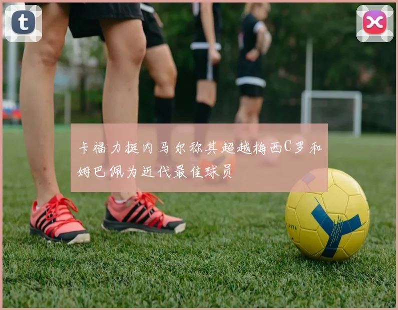 卡福力挺内马尔称其超越梅西C罗和姆巴佩为近代最佳球员