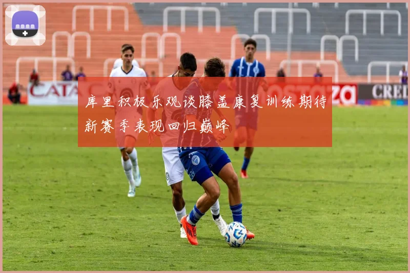库里积极乐观谈膝盖康复训练期待新赛季表现回归巅峰