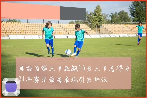 库兹马第三节狂飙16分三节总得分31平赛季最高表现引发热议