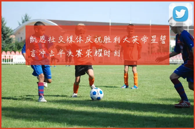 凯恩社交媒体庆祝胜利大英帝星誓言冲击半决赛荣耀时刻