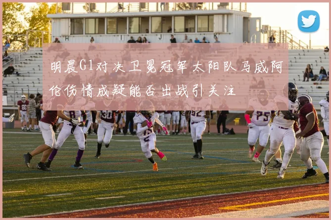 明晨G1对决卫冕冠军太阳队马威阿伦伤情成疑能否出战引关注