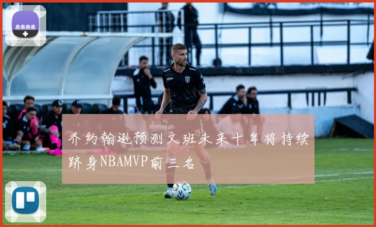 乔约翰逊预测文班未来十年将持续跻身NBAMVP前三名
