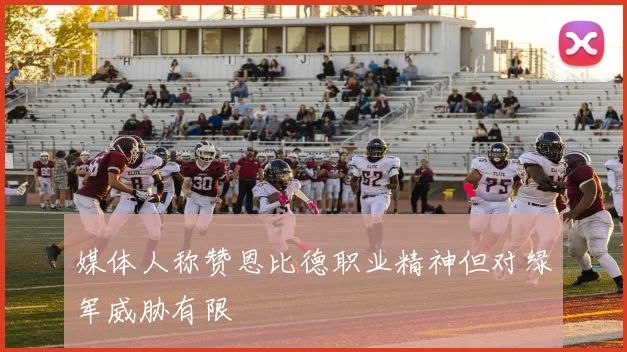 媒体人称赞恩比德职业精神但对绿军威胁有限