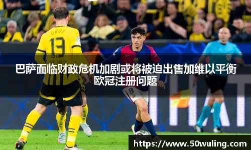 巴萨面临财政危机加剧或将被迫出售加维以平衡欧冠注册问题